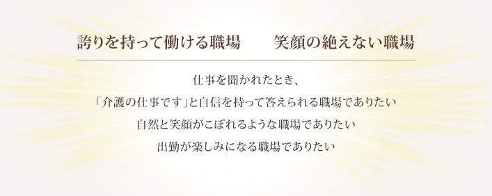 誇りを持って働ける職場　　笑顔の絶えない職場 仕事を聞かれたとき、 「介護の仕事です」と自信を持って答えられる職場でありたい 自然と笑顔がこぼれるような職場でありたい 出勤が楽しみになる職場でありたい