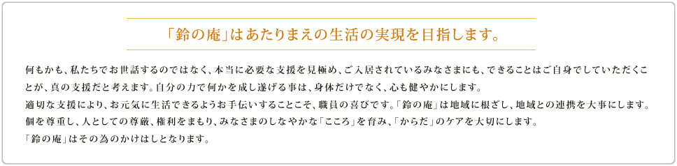 何もかも、私たちでお世話するのではなく、本当に必要な支援を見極め、ご入居されているみなさまにも、できることはご自身でしていただくことが、真の支援だと考えます。 自分の力で何かを成し遂げることは、身体だけでなく、心も健やかにします。 適切な支援により、お元気に生活できるようお手伝いすることこそ、職員の喜びです。 「鈴の庵」は地域に根ざし、地域との連携を大事にします。 みなさまのしなやかな「こころ」を育み、「からだ」のケアを大切にします。 「鈴の庵」はそのためのかけはしとなります。